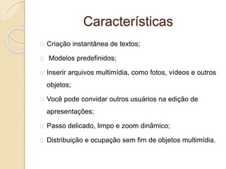 Características
Criação instantânea de textos;
Modelos predefinidos;
Inserir arquivos multimídia, como fotos, vídeos e outros
objetos;
Você pode convidar outros usuários na edição de
apresentações;
Passo delicado, limpo e zoom dinâmico;
Distribuição e ocupação sem fim de objetos multimídia.
 