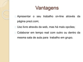 Vantagens
Apresentar o seu trabalho on-line através da
página prezi.com;
Uso livre através da web, mas há mais opcões;
Colaborar em tempo real com outro ou dentro da
mesma sala de aula para trabalho em grupo.
 