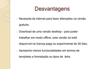 Desvantagens
Necessita da internet para fazer alterações na versão
gratuita;
Download de uma versão desktop - para poder
trabalhar em modo offline, esta versão só está
disponível na licença paga ou experimental de 30 dias;
Apresenta menos funcionalidades em termos de
templates e formatação ou tipos de letra.
 