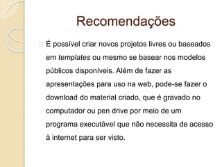 Recomendações
É possível criar novos projetos livres ou baseados
em templates ou mesmo se basear nos modelos
públicos disponíveis. Além de fazer as
apresentações para uso na web, pode-se fazer o
download do material criado, que é gravado no
computador ou pen drive por meio de um
programa executável que não necessita de acesso
à internet para ser visto.
 