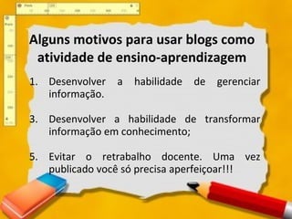 Alguns motivos para usar blogs como atividade de ensino-aprendizagem Desenvolver a habilidade de gerenciar informação.  Desenvolver a habilidade de transformar informação em conhecimento; Evitar o retrabalho docente. Uma vez publicado você só precisa aperfeiçoar!!!  