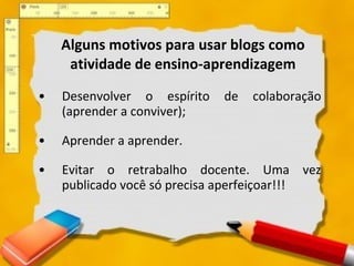 Alguns motivos para usar blogs como atividade de ensino-aprendizagem Desenvolver o espírito de colaboração (aprender a conviver);  Aprender a aprender.  Evitar o retrabalho docente. Uma vez publicado você só precisa aperfeiçoar!!!  