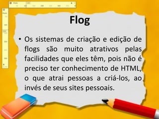 Flog Os sistemas de criação e edição de flogs são muito atrativos pelas facilidades que eles têm, pois não é preciso ter conhecimento de HTML, o que atrai pessoas a criá-los, ao invés de seus sites pessoais.  