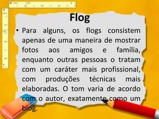 Flog Para alguns, os flogs consistem apenas de uma maneira de mostrar fotos aos amigos e família, enquanto outras pessoas o tratam com um caráter mais profissional, com produções técnicas mais elaboradas. O tom varia de acordo com o autor, exatamente como um blog. 