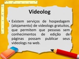 Videolog Existem serviços de hospedagem (alojamento) de videologs gratuitos, que permitem que pessoas sem conhecimentos de edição de páginas possam publicar seus videologs na web. 