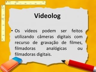 Os vídeos podem ser feitos utilizando câmeras digitais com recurso de gravação de filmes, filmadoras analógicas ou filmadoras digitais.  Videolog 