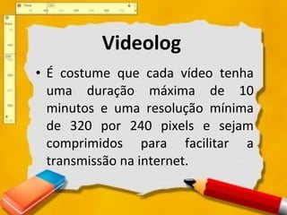 É costume que cada vídeo tenha uma duração máxima de 10 minutos e uma resolução mínima de 320 por 240 pixels e sejam comprimidos para facilitar a transmissão na internet. Videolog 