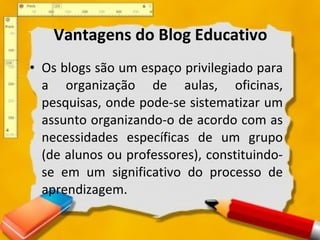 Vantagens do Blog Educativo Os blogs são um espaço privilegiado para a organização de aulas, oficinas, pesquisas, onde pode-se sistematizar um assunto organizando-o de acordo com as necessidades específicas de um grupo (de alunos ou professores), constituindo-se em um significativo do processo de aprendizagem.  