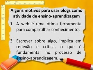 Alguns motivos para usar blogs como atividade de ensino-aprendizagem A web é uma ótima ferramenta para compartilhar conhecimento; Escrever sobre algo, implica em reflexão e crítica, o que é fundamental no processo de ensino-aprendizagem.  