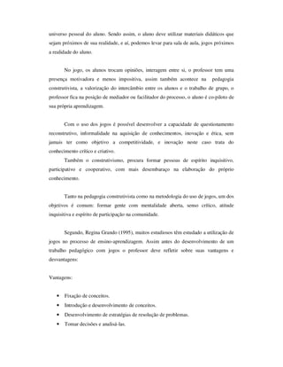 universo pessoal do aluno. Sendo assim, o aluno deve utilizar materiais didáticos que
sejam próximos de sua realidade, e aí, podemos levar para sala de aula, jogos próximos
a realidade do aluno.
No jogo, os alunos trocam opiniões, interagem entre si, o professor tem uma
presença motivadora e menos impositiva, assim também acontece na pedagogia
construtivista, a valorização do intercâmbio entre os alunos e o trabalho de grupo, o
professor fica na posição de mediador ou facilitador do processo, o aluno é co-piloto de
sua própria aprendizagem.
Com o uso dos jogos é possível desenvolver a capacidade de questionamento
reconstrutivo, informalidade na aquisição de conhecimentos, inovação e ética, sem
jamais ter como objetivo a competitividade, e inovação neste caso trata do
conhecimento crítico e criativo.
Também o construtivismo, procura formar pessoas de espírito inquisitivo,
participativo e cooperativo, com mais desembaraço na elaboração do próprio
conhecimento.
Tanto na pedagogia construtivista como na metodologia do uso de jogos, um dos
objetivos é comum: formar gente com mentalidade aberta, senso crítico, atitude
inquisitiva e espírito de participação na comunidade.
Segundo, Regina Grando (1995), muitos estudiosos têm estudado a utilização de
jogos no processo de ensino-aprendizagem. Assim antes do desenvolvimento de um
trabalho pedagógico com jogos o professor deve refletir sobre suas vantagens e
desvantagens:
Vantagens:
• Fixação de conceitos.
• Introdução e desenvolvimento de conceitos.
• Desenvolvimento de estratégias de resolução de problemas.
• Tomar decisões e analisá-las.
 