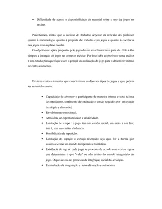 • Dificuldade de acesso e disponibilidade de material sobre o uso de jogos no
ensino.
Percebemos, então, que o sucesso do trabalho depende da reflexão do professor
quanto à metodologia, quanto à proposta de trabalho com jogos e quanto à coerência
dos jogos com o plano escolar.
Os objetivos e ações propostas pelo jogo devem estar bem claros para ele. Não é tão
simples a inserção de jogos no contexto escolar. Por isso cabe ao professor uma análise
e um estudo para que fique claro o porquê da utilização do jogo para o desenvolvimento
de certos conceitos.
Existem certos elementos que caracterizam os diversos tipos de jogos e que podem
ser resumidas assim:
• Capacidade de absorver o participante de maneira intensa e total (clima
de entusiasmo, sentimento de exaltação e tensão seguidos por um estado
de alegria e distensão).
• Envolvimento emocional .
• Atmosfera de espontaneidade e criatividade.
• Limitação de tempo : o jogo tem um estado inicial, um meio e um fim;
isto é, tem um caráter dinâmico.
• Possibilidade de repetição .
• Limitação do espaço: o espaço reservado seja qual for a forma que
assuma é como um mundo temporário e fantástico.
• Existência de regras: cada jogo se processa de acordo com certas regras
que determinam o que "vale" ou não dentro do mundo imaginário do
jogo. O que auxilia no processo de integração social das crianças.
• Estimulação da imaginação e auto-afirmação e autonomia .
 