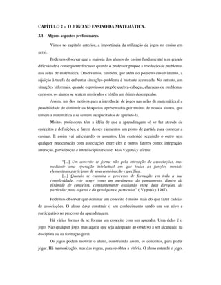 CAPÍTULO 2 – O JOGO NO ENSINO DA MATEMÁTICA.
2.1 – Alguns aspectos preliminares.
Vimos no capítulo anterior, a importância da utilização de jogos no ensino em
geral.
Podemos observar que a maioria dos alunos do ensino fundamental tem grande
dificuldade e conseqüente fracasso quando o professor propõe a resolução de problemas
nas aulas de matemática. Observamos, também, que além do pequeno envolvimento, a
rejeição à tarefa de enfrentar situações-problema é bastante acentuada. No entanto, em
situações informais, quando o professor propõe quebra-cabeças, charadas ou problemas
curiosos, os alunos se sentem motivados e obtêm um ótimo desempenho.
Assim, um dos motivos para a introdução de jogos nas aulas de matemática é a
possibilidade de diminuir os bloqueios apresentados por muitos de nossos alunos, que
temem a matemática e se sentem incapacitados de aprendê-la.
Muitos professores têm a idéia de que a aprendizagem só se faz através de
conceitos e definições, e fazem desses elementos um ponto de partida para começar a
ensinar. E assim vai articulando os assuntos, Um conteúdo seguindo o outro sem
qualquer preocupação com associações entre eles e outros fatores como: integração,
interação, participação e interdisciplinaridade. Mas Vygotsky afirma:
“[...] Um conceito se forma não pela interação de associações, mas
mediante uma operação intelectual em que todas as funções mentais
elementares participam de uma combinação específica.
[...] Quando se examina o processo de formação em toda a sua
complexidade, este surge como um movimento do pensamento, dentro da
pirâmide de conceitos, constantemente oscilando entre duas direções, do
particular para o geral e do geral para o particular” ( Vygotsky,1987).
Podemos observar que dominar um conceito é muito mais do que fazer cadeias
de associações. O aluno deve construir o seu conhecimento sendo um ser ativo e
participativo no processo da aprendizagem.
Há várias formas de se formar um conceito com um aprendiz. Uma delas é o
jogo. Não qualquer jogo, mas aquele que seja adequado ao objetivo a ser alcançado na
disciplina ou na formação geral.
Os jogos podem motivar o aluno, construindo assim, os conceitos, para poder
jogar. Há memorização, mas das regras, para se obter a vitória. O aluno entende o jogo,
 
