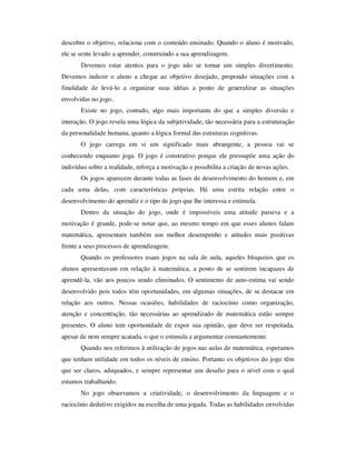 descobre o objetivo, relaciona com o conteúdo ensinado. Quando o aluno é motivado,
ele se sente levado a aprender, construindo a sua aprendizagem.
Devemos estar atentos para o jogo não se tornar um simples divertimento.
Devemos induzir o aluno a chegar ao objetivo desejado, propondo situações com a
finalidade de levá-lo a organizar suas idéias a ponto de generalizar as situações
envolvidas no jogo.
Existe no jogo, contudo, algo mais importante do que a simples diversão e
interação. O jogo revela uma lógica da subjetividade, tão necessária para a estruturação
da personalidade humana, quanto a lógica formal das estruturas cognitivas.
O jogo carrega em si um significado mais abrangente, a pessoa vai se
conhecendo enquanto joga. O jogo é construtivo porque ele pressupõe uma ação do
indivíduo sobre a realidade, reforça a motivação e possibilita a criação de novas ações.
Os jogos aparecem durante todas as fases de desenvolvimento do homem e, em
cada uma delas, com características próprias. Há uma estrita relação entre o
desenvolvimento do aprendiz e o tipo de jogo que lhe interessa e estimula.
Dentro da situação do jogo, onde é impossíveis uma atitude passiva e a
motivação é grande, pode-se notar que, ao mesmo tempo em que esses alunos falam
matemática, apresentam também um melhor desempenho e atitudes mais positivas
frente a seus processos de aprendizagem.
Quando os professores usam jogos na sala de aula, aqueles bloqueios que os
alunos apresentavam em relação à matemática, a ponto de se sentirem incapazes de
aprendê-la, vão aos poucos sendo eliminados. O sentimento de auto-estima vai sendo
desenvolvido pois todos têm oportunidades, em algumas situações, de se destacar em
relação aos outros. Nessas ocasiões, habilidades de raciocínio como organização,
atenção e concentração, tão necessárias ao aprendizado de matemática estão sempre
presentes. O aluno tem oportunidade de expor sua opinião, que deve ser respeitada,
apesar de nem sempre acatada, o que o estimula a argumentar constantemente.
Quando nos referimos à utilização de jogos nas aulas de matemática, esperamos
que tenham utilidade em todos os níveis de ensino. Portanto os objetivos do jogo têm
que ser claros, adequados, e sempre representar um desafio para o nível com o qual
estamos trabalhando.
No jogo observamos a criatividade, o desenvolvimento da linguagem e o
raciocínio dedutivo exigidos na escolha de uma jogada. Todas as habilidades envolvidas
 