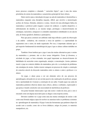 nesse processo compõem o chamado “ raciocínio lógico”, que é uma das metas
prioritárias do ensino da matemática e característica principal de fazer ciência.
Outro motivo para a introdução de jogos na aula de matemática é desmistificar a
matemática enquanto uma disciplina maçante, difícil, que envolve a memorização
acrítico de formas, fórmulas, números e contas. Através de uma abordagem lúdica da
matemática o professor pode resgatar o prazer de conhecer, o espírito desportivo, o
enfrentamento de desafios e, ao mesmo tempo, privilegiar o desenvolvimento de
estratégias, raciocínios, enriquecer os conteúdos matemáticos trabalhando-os em sala de
aula, de forma agradável, dinâmica e participativa.
Para que possa construir um ambiente onde haja reflexão a partir da observação
e da análise cuidadosa, são essenciais a troca de opiniões e a oportunidade de
argumentar com o outro, de modo organizado. Por isso, é importante salientar que o
pré-requisito fundamental da metodologia de jogos é que os alunos saibam trabalhar em
grupo.
Também é bom lembrar que o jogo é uma das muitas alternativas para o ensino
da matemática e, portanto, não se deve tornar obrigatório. Como já dissemos, a
atividade de jogar, se bem orientada, tem papel importante no desenvolvimento de
habilidades de raciocínio como organização, atenção e concentração. Assim, podemos
inserir o jogo no contexto didático da matemática, pois ele e a resolução de problemas
são estratégias de ensino. Ambos trazem vantagens no processo de criação e construção
de conceitos através da discussão matemática entre os alunos e entre o professor e os
alunos.
Ao jogar, o aluno passa a ser um elemento ativo do seu processo de
aprendizagem, deixando de ser um ouvinte passivo das explicações do professor, porque
tem a oportunidade de vivenciar a construção do seu saber. Usando jogos nas aulas de
matemática podemos observar alunos mais críticos, alertas e confiantes, expressando o
que pensa e tirando conclusões sem necessidade de interferência do professor.
Um ponto bastante interessante é que não existe o medo de errar, pois o erro é
encarado como um degrau necessário para se chegar a uma resposta correta.
Devemos também ver o jogo como uma das muitas estratégias de ensino e não
como uma fórmula mágica capaz de resolver ou amenizar todos os problemas existentes
na aprendizagem de matemática. O jogo é uma das ferramentas que podemos dispor de
acordo com a ocasião, como são os livros didáticos, artigos de jornais, os materiais
manipuláveis, etc.
 