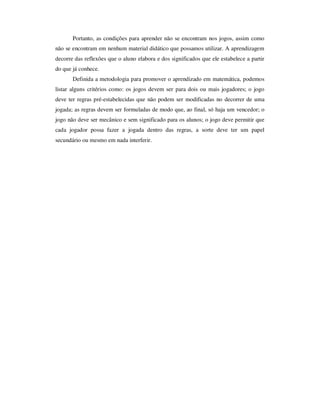 Portanto, as condições para aprender não se encontram nos jogos, assim como
não se encontram em nenhum material didático que possamos utilizar. A aprendizagem
decorre das reflexões que o aluno elabora e dos significados que ele estabelece a partir
do que já conhece.
Definida a metodologia para promover o aprendizado em matemática, podemos
listar alguns critérios como: os jogos devem ser para dois ou mais jogadores; o jogo
deve ter regras pré-estabelecidas que não podem ser modificadas no decorrer de uma
jogada; as regras devem ser formuladas de modo que, ao final, só haja um vencedor; o
jogo não deve ser mecânico e sem significado para os alunos; o jogo deve permitir que
cada jogador possa fazer a jogada dentro das regras, a sorte deve ter um papel
secundário ou mesmo em nada interferir.
 