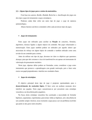 2.2 – Alguns tipos de jogos para o ensino da matemática.
Com base nos autores, Krulik e Rudnik, Borin faz a classificação dos jogos em
dois tipos: jogos de treinamento e jogos estratégicos.
Podemos ainda falar sobre um outro tipo de jogo: o jogo de natureza
epistemológica.
Abaixo faremos um breve comentário sobre cada um desses tipos de jogos.
• Jogos de treinamento:
Estes jogos são utilizados para auxiliar na fixação de conceitos, fórmulas,
algoritmos, técnicas ligadas a alguns tópicos do conteúdo. São jogos relacionados a
memorização. Estes jogos também podem ser utilizados por aqueles alunos que
necessitam de reforço em algum tópico do conteúdo e também utilizado como uma
revisão de um conteúdo para a turma.
Antes de utilizar este tipo de jogo, devemos ter claro os objetivos que queremos
alcançar, para que não corramos o risco de transformá-los em apenas um instrumento de
valorização do pensamento mecânico.
Neste jogo, algumas idéias podem ser frustradas, como, considerar o jogo como
instrumento que promove a aprendizagem com grande motivação, pois o fator sorte
exerce um papel preponderante e interfere nos resultados finais.
• Jogos de estratégias:
O objetivo principal deste tipo de jogo é propiciar oportunidades para o
desenvolvimento do raciocínio lógico. O fator sorte em nenhum momento deve
interferir nas jogadas. Estes jogos caracterizam-se por possuírem uma estratégia
vencedora a ser descoberta pelos jogadores.
Na busca desta estratégia vencedora fica acentuada a necessidade de formular
hipóteses, argumentar, experimentar, para tornar válida as hipóteses, até a descoberta de
um caminho sempre vitorioso, nesse momento o jogo passa a ser um problema resolvido
que pode ou não gerar outros desafios.
 
