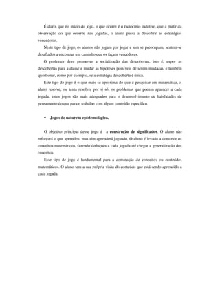 É claro, que no início do jogo, o que ocorre é o raciocínio indutivo, que a partir da
observação do que ocorreu nas jogadas, o aluno passa a descobrir as estratégias
vencedoras.
Neste tipo de jogo, os alunos não jogam por jogar e sim se preocupam, sentem-se
desafiados a encontrar um caminho que os façam vencedores.
O professor deve promover a socialização das descobertas, isto é, expor as
descobertas para a classe e mudar as hipóteses possíveis de serem mudadas, e também
questionar, como por exemplo, se a estratégia descoberta é única.
Este tipo de jogo é o que mais se aproxima do que é pesquisar em matemática, o
aluno resolve, ou tenta resolver por si só, os problemas que podem aparecer a cada
jogada, estes jogos são mais adequados para o desenvolvimento de habilidades de
pensamento do que para o trabalho com algum conteúdo específico.
• Jogos de natureza epistemológica.
O objetivo principal desse jogo é a construção de significados. O aluno não
reforçará o que aprendeu, mas sim aprenderá jogando. O aluno é levado a construir os
conceitos matemáticos, fazendo deduções a cada jogada até chegar a generalização dos
conceitos.
Esse tipo de jogo é fundamental para a construção de conceitos ou conteúdos
matemáticos. O aluno tem a sua própria visão do conteúdo que está sendo aprendido a
cada jogada.
 