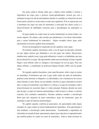 Isto posto, pode-se afirmar então que o objetivo deste trabalho é mostrar a
importância dos jogos para o processo ensino-aprendizagem, mostrar que com a
utilização de jogos na sala de aula podemos abordar os conteúdos ou reforçá-los de uma
forma menos cansativa e assim tornar as aulas mais agradáveis. É de se esperar que com
a introdução dos jogos nas aulas de matemática a motivação dos alunos cresça e o
desenvolvimento de habilidades essenciais para a aprendizagem da matemática se
realize.
Os jogos podem ser usados tanto no ensino fundamental, no ensino médio e no
ensino superior. No entanto, cabe ressaltar que abordaremos o uso destes direcionados
para o ensino fundamental de matemática. Alguns exemplos desses jogos serão
apresentados no terceiro capítulo desta monografia.
O texto da monografia foi organizado em três capítulos, como segue.
No primeiro capítulo, dissertamos sobre o uso de jogos na educação, momento
em que alguns teóricos que defendiam o uso dos jogos são citados. Descrevemos
também neste capítulo como o jogo pode influenciar o ensino e as habilidades que uma
pessoa desenvolve ao jogar. São apresentados ainda uma classificação de jogos segundo
Piaget e uma reflexão sobre as vantagens e desvantagens do uso de jogos. Para esta
última reflexão, a contribuição da professora Regina Grando (1995) será de grande
valor.
No segundo capítulo dissertamos, mais especificamente, sobre o jogo no ensino
da matemática. Comentamos que com o jogo sendo usado nas aulas de matemática,
podemos tentar diminuir os bloqueios e as dificuldades e até o desinteresse dos nossos
alunos durante as aulas. Borin, em seu trabalho, classifica os jogos matemáticos em dois
tipos: os jogos de treinamento, cujo objetivo é o reforço e os jogos de estratégias, onde o
desenvolvimento do raciocínio lógico é o fator principal. Podemos abordar um outro
tipo de jogo: os jogos de natureza epistemológica, onde levamos os alunos a construir
conceitos e/ou resultados matemáticos. Portanto, podemos estender a classificação
Borin para três categorias de jogos matemáticos: jogos de treinamento, jogos de
estratégias e jogos de natureza epistemológica.
No capítulo seguinte, conforme já anunciamos, são apresentados então alguns
exemplos de jogos usados no ensino fundamental de matemática. Esta apresentação é
feita mediante a classificação citada anteriormente. Considerando a importância da
informática no mundo de hoje, apresentamos alguns jogos educativos computadorizados
que também podem ser usados nas aulas de matemática. Pode-se ainda encontrar no
 