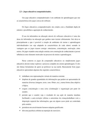2.3 – Jogos educativos computadorizados.
Um jogo educativo computadorizado é um ambiente de aprendizagem que une
as características dos jogos com as de software.
Os Jogos educativos computadorizados são criados com a finalidade dupla de
entreter e possibilitar a aquisição de conhecimento.
O uso da informática na educação através de softwares educativos é uma das
áreas da informática na educação que ganhou mais terreno ultimamente. Isto deve-se
principalmente a que é possível a criação de ambientes de ensino e aprendizagem
individualizados (ou seja adaptado às características de cada aluno) somado às
vantagens que os jogos trazem consigo: entusiasmo, concentração, motivação, entre
outros. Os jogos mantém uma relação estreita com construção do conhecimento e possui
influência como elemento motivador no processo de ensino e aprendizagem.
Nesse contexto os jogos de computador educativos ou simplesmente jogos
educativos devem tentar explorar o processo completo de ensino-aprendizagem. E eles
são ótimas ferramentas de apoio ao professor na sua tarefa. Basicamente bons jogos
educativos apresentam algumas das seguintes características:
• trabalham com representações virtuais de maneira coerente.
• dispõem de grandes quantidades de informações que podem ser apresentadas de
maneiras diversas (imagens, texto, sons, filmes, etc.), numa forma clara objetiva
e lógica.
• exigem concentração e uma certa coordenação e organização por parte do
usuário.
• permite que o usuário veja o resultado de sua ação de maneira imediata
facilitando a auto-correção (afirma a autoestima da criança)trabalham com a
disposição espacial das informações, que em alguns casos pode ser controlada
pelo usuário.
• permitem um envolvimento homem-máquina gratificante.
• têm uma paciência infinita na repetição de exercícios.
 