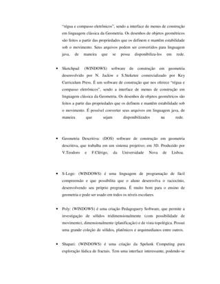 “régua e compasso eletrônicos”, sendo a interface de menus de construção
em linguagem clássica da Geometria. Os desenhos de objetos geométricos
são feitos a partir das propriedades que os definem e mantêm estabilidade
sob o movimento. Seus arquivos podem ser convertidos para linguagem
java, de maneira que se possa disponibiliza-los em rede.
• Sketchpad: (WINDOWS) software de construção em geometria
desenvolvido por N. Jackiw e S.Steketee comercializado por Key
Curriculum Press. É um software de construção que nos oferece “régua e
compasso eletrônicos”, sendo a interface de menus de construção em
linguagem clássica da Geometria. Os desenhos de objetos geométricos são
feitos a partir das propriedades que os definem e mantêm estabilidade sob
o movimento. É possível converter seus arquivos em linguagem java, de
maneira que sejam disponibilizados na rede.
• Geometria Descritiva: (DOS) software de construção em geometria
descritiva, que trabalha em um sistema projetivo; em 3D. Produzido por
V.Teodoro e F.Clérigo, da Universidade Nova de Lisboa.
• S-Logo: (WINDOWS) é uma linguagem de programação de fácil
compreensão e que possibilita que o aluno desenvolva o raciocínio,
desenvolvendo seu próprio programa. É muito bom para o ensino de
geometria e pode ser usado em todos os níveis escolares.
• Poly: (WINDOWS) é uma criação Pedagoguery Software, que permite a
investigação de sólidos tridimensionalmente (com possibilidade de
movimento), dimensionalmente (planificação) e de vista topológica. Possui
uma grande coleção de sólidos, platônicos e arquimedianos entre outros.
• Shapari: (WINDOWS) é uma criação da Spelunk Computing para
exploração lúdica de fractais. Tem uma interface interessante, podendo-se
 