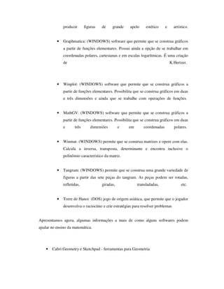 produzir figuras de grande apelo estético e artístico.
• Graphmatica: (WINDOWS) software que permite que se construa gráficos
a partir de funções elementares. Possui ainda a opção de se trabalhar em
coordenadas polares, cartesianas e em escalas logarítmicas. É uma criação
de K.Hertzer.
• Winplot: (WINDOWS) software que permite que se construa gráficos a
partir de funções elementares. Possibilita que se construa gráficos em duas
e três dimensões e ainda que se trabalhe com operações de funções.
• MathGV: (WINDOWS) software que permite que se construa gráficos a
partir de funções elementares. Possibilita que se construa gráficos em duas
e três dimensões e em coordenadas polares.
• Winmat: (WINDOWS) permite que se construa matrizes e opere com elas.
Calcula a inversa, transposta, determinante e encontra inclusive o
polinômio característico da matriz.
• Tangram: (WINDOWS) permite que se construa uma grande variedade de
figuras a partir das sete peças do tangram. As peças podem ser rotadas,
refletidas, giradas, transladadas, etc.
• Torre de Hanoi: (DOS) jogo de origem asiática, que permite que o jogador
desenvolva o raciocínio e crie estratégias para resolver problemas
Apresentamos agora, algumas informações a mais de como alguns softwares podem
ajudar no ensino da matemática.
• Cabri Geometry e Sketchpad - ferramentas para Geometria
 