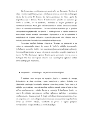 São ferramentas, especialmente, para construções em Geometria. Dispõem de
‘régua e compasso eletrônicos’, sendo a interface de menus de construção em linguagem
clássica da Geometria. Os desenhos de objetos geométricos são feitos a partir das
propriedades que os definem. Através de deslocamentos aplicados aos elementos que
compõe o desenho, este se transforma, mantendo as relações geométricas que
caracterizam a situação. Assim, para um dado conceito ou teorema temos associada uma
coleção de ‘desenhos em movimento’, e as características invariantes que aí aparecem
correspondem as propriedades em questão. O aluno age sobre os objetos matemáticos
num contexto abstrato, mas tem como suporte a representação na tela do computador. A
multiplicidade de desenhos enriquece a concretização mental, não existindo mais as
situações prototípicas responsáveis pelo entendimento inadequado.
Apresentam interface dinâmica e interativa (‘desenhos em movimento’ e que
podem ser automatizados através do recurso de ‘botões’), múltiplas representações
(trabalha com geométrica sintética e um pouco de analítica), capturação de procedimentos
(tem comando que permite ter acesso a história da construção e comandos para criação de
macros. No Cabri Geometry é o próprio desenho que é reconstruído passo a passo; no
Sketchpad além disto, tem-se janela adicional onde a construção é explicitada também
através de linguagem matemática).
• Graphmatica - ferramenta para funções reais e curvas no plano
É ambiente para plotagem de equações, funções e derivada de funções,
desigualdades no plano cartesiano; curvas paramétricas e polares. Trabalha com
coordenadas cartesianas, coordenadas polares e escalas logarítmicas. Tem o recurso de
múltiplas representações: expressão analítica, gráficos, podendo plotar até vinte e cinco
gráficos simultaneamente, e tabelas. Permite a construção de famílias de funções e o
recurso de múltiplas representações viabiliza explorações algébricas e geométricas,
simultaneamente. Calcula derivada de função simbolicamente e numericamente e plota a
reta tangente a curva num dado ponto; também calcula numericamente integral definida,
através de diferentes métodos, desenhando no gráfico as regiões poligonais
correspondentes, com possibilidade de escolha da partição.
 