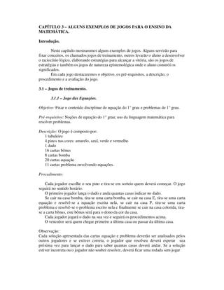 CAPÍTULO 3 – ALGUNS EXEMPLOS DE JOGOS PARA O ENSINO DA
MATEMÁTICA.
Introdução.
Neste capítulo mostraremos alguns exemplos de jogos. Alguns servirão para
fixar conceitos, os chamados jogos de treinamento, outros levarão o aluno a desenvolver
o raciocínio lógico, elaborando estratégias para alcançar a vitória, são os jogos de
estratégias e também os jogos de natureza epistemológica onde o aluno constrói os
significados.
Em cada jogo destacaremos o objetivo, os pré-requisitos, a descrição, o
procedimento e a avaliação do jogo.
3.1 – Jogos de treinamento.
3.1.1 – Jogo das Equações.
Objetivo: Fixar o conteúdo disciplinar de equação do 1° grau e problemas de 1° grau.
Pré-requisitos: Noções de equação do 1° grau; uso da linguagem matemática para
resolver problemas.
Descrição: O jogo é composto por:
1 tabuleiro
4 pinos nas cores: amarelo, azul, verde e vermelho
1 dado
16 cartas bônus
8 cartas bomba
20 cartas equação
11 cartas problema envolvendo equações.
Procedimento:
Cada jogador escolhe o seu pino e tira-se em sorteio quem deverá começar. O jogo
seguirá no sentido horário.
O primeiro jogador lança o dado e anda quantas casas indicar no dado.
Se cair na casa bomba, tira-se uma carta bomba, se cair na casa E, tira-se uma carta
equação e resolvê-se a equação escrita nela, se cair na casa P, tira-se uma carta
problema e resolvê-se o problema escrito nela e finalmente se cair na casa colorida, tira-
se a carta bônus, este bônus será para o dono da cor da casa.
Cada jogador jogará o dado na sua vez e seguirá os procedimentos acima.
O vencedor será quem chegar primeiro a última casa ou passar da última casa.
Observação:
Cada solução apresentada das cartas equação e problema deverão ser analisados pelos
outros jogadores e se estiver correta, o jogador que resolveu deverá esperar sua
próxima vez para lançar o dado para saber quantas casas deverá andar. Se a solução
estiver incorreta ou o jogador não souber resolver, deverá ficar uma rodada sem jogar
 