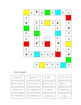 Cartas – equação
E P
7.n + 15 = 71 3.(2.y + 1) = 7 8.a = 28 4.x = 3 – (x + 5)
3.n + 2.n = 3(n+1) 8m + 2 = 6m + 4 5- (x+1 ) = 7 + 2x
5
3y
+ 2 = 7
E
E
E
E
E
E
E
E
E
E
E
E
E
E
E
E
E
E
E
P P
P
PPP
P
P P
P
vencedor
3 (x+5) = x + 5 14 – 5 (2x +3) =3x 7.y – 92 = 13 2 – 5(x+2) = 14-x
2 +
3
x
= 614 – 5 (2x +3) =3x 14 – 5 (2x +3) =3x 14 – 5 (2x +3) =3x
 