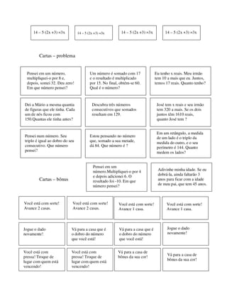 Cartas – problema
Cartas – bônus
Pensei em um número,
multipliquei-o por 8 e,
depois, somei 32. Deu zero!
Em que número pensei?
Um número é somado com 17
e o resultado é multiplicado
por 15. No final, obtém-se 60.
Qual é o número?
Eu tenho x reais. Meu irmão
tem 10 a mais que eu. Juntos,
temos 17 reais. Quanto tenho?
Dei a Mário a mesma quantia
de figuras que ele tinha. Cada
um de nós ficou com
150.Quantas ele tinha antes?
Descubra três números
consecutivos que somados
resultam em 129.
José tem x reais e seu irmão
tem 320 a mais. Se os dois
juntos têm 1610 reais,
quanto José tem ?
Pensei num número. Seu
triplo é igual ao dobro do seu
consecutivo. Que número
pensei?
Estou pensando no número
que, somado a sua metade,
dá 84. Que número é ?
Em um retângulo, a medida
de um lado é o triplo da
medida do outro, e o seu
perímetro é 144. Quanto
medem os lados?
14 – 5 (2x +3) =3x 14 – 5 (2x +3) =3x 14 – 5 (2x +3) =3x 14 – 5 (2x +3) =3x
Você está com sorte!
Avance 2 casas.
Você está com sorte!
Avance 2 casas.
Você está com sorte!
Avance 1 casa.
Você está com sorte!
Avance 1 casa.
Jogue o dado
novamente!
Vá para a casa que é
o dobro do número
que você está!
Vá para a casa que é
o dobro do número
que você está!
Jogue o dado
novamente!
Você está com
pressa! Troque de
lugar com quem está
vencendo!
Você está com
pressa! Troque de
lugar com quem está
vencendo!
Vá para a casa de
bônus da sua cor!
Vá para a casa de
bônus da sua cor!
Pensei em um
número.Multipliquei-o por 4
e depois adicionei 6. O
resultado foi -10. Em que
número pensei?
Adivinhe minha idade. Se eu
dobrá-la, ainda faltarão 3
anos para ficar com a idade
de meu pai, que tem 45 anos.
 