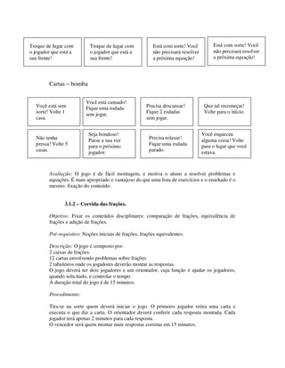 Cartas – bomba
Avaliação: O jogo é de fácil montagem, e motiva o aluno a resolver problemas e
equações. É mais apropriado e vantajoso do que uma lista de exercícios e o resultado é o
mesmo: fixação do conteúdo.
3.1.2 – Corrida das frações.
Objetivo: Fixar os conteúdos disciplinares: comparação de frações, equivalência de
frações e adição de frações.
Pré-requisitos: Noções iniciais de frações, frações equivalentes.
Descrição: O jogo é composto por:
2 caixas de frações
12 cartas envolvendo problemas sobre frações
2 tabuleiros onde os jogadores deverão montar as respostas.
O jogo deverá ter dois jogadores e um orientador, cuja função é ajudar os jogadores,
quando solicitado, e controlar o tempo.
A duração total do jogo é de 15 minutos.
Procedimento:
Tira-se na sorte quem deverá iniciar o jogo. O primeiro jogador retira uma carta e
executa o que diz a carta. O orientador deverá conferir cada resposta montada. Cada
jogador terá apenas 2 minutos para cada resposta.
O vencedor será quem montar mais respostas corretas em 15 minutos.
Você está sem
sorte! Volte 1
casa.
Você está cansado!
Fique uma rodada
sem jogar.
Precisa descansar!
Fique 2 rodadas
sem jogar.
Que tal recomeçar!
Volte para o início.
Não tenha
pressa! Volte 5
casas.
Seja bondoso!
Passe a sua vez
para o próximo
jogador.
Precisa relaxar!
Fique uma rodada
parado.
Você esqueceu
alguma coisa! Volte
para o lugar que você
estava.
Troque de lugar com
o jogador que está a
sua frente!
Troque de lugar com
o jogador que está a
sua frente!
Está com sorte! Você
não precisará resolver
a próxima equação!
Está com sorte! Você
não precisará resolver
a próxima equação!
 