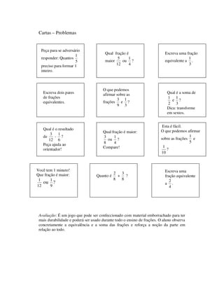 Cartas – Problemas
Avaliação: É um jogo que pode ser confeccionado com material emborrachado para ter
mais durabilidade e poderá ser usado durante todo o ensino de frações. O aluno observa
concretamente a equivalência e a soma das frações e reforça a noção da parte em
relação ao todo.
Peça para se adversário
responder: Quantos
5
1
preciso para formar 1
inteiro.
Qual fração é
maior
12
5
ou
4
1
?
Escreva uma fração
equivalente a
3
1
.
Escreva dois pares
de frações
equivalentes.
O que podemos
afirmar sobre as
frações
9
3
e
3
1
?
Qual é a soma de
2
1
e
3
1
?
Dica: transforme
em sextos.
Qual é o resultado
de
12
3
-
6
1
?
Peça ajuda ao
orientador!
Qual fração é maior:
8
3
ou
4
1
?
Compare!
Esta é fácil.
O que podemos afirmar
sobre as frações
5
1
e
10
1
?
Você tem 1 minuto!
Que fração é maior:
12
1
ou
9
1
?
Quanto é
8
2
+
8
3
?
Escreva uma
fração equivalente
a
4
2
.
 