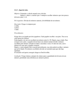 3.1.3 – Jogo do resto.
Objetivo: Estimular o cálculo mental com a divisão.
Induzir o aluno a concluir que é vantajoso escolher números que tem poucos
divisores entre 1 e 6.
Pré-requisitos: Divisão de números naturais, divisibilidade de um número.
Descrição: O jogo é composto por:
1 trilha.
2 pinos.
1 dado.
Procedimento:
O jogo deve ser jogado por dois jogadores. Cada jogador escolhe o seu pino. Tira-se na
sorte quem irá começar.
Cada jogador, em sua vez escolherá um número entre 6 e 50. Depois, joga o dado. Para
avançar com o pino, o jogador deverá fazer um cálculo mental: dividir o número
escolhido pelo número sorteado no dado e encontrar o resto. O valor do resto, será o
número de casas que o jogador avançará.
Depois, o outro jogador fará o mesmo procedimento, mas não poderá escolher o número
que já foi falado. Os números escolhidos deverão ser anotados para que não haja
repetição.
O vencedor será quem conseguir chegar ao final da trilha.
Avaliação: O jogo chama a atenção dos alunos para a quantidade de divisores de um
número, permitindo uma referência aos números primos.
 