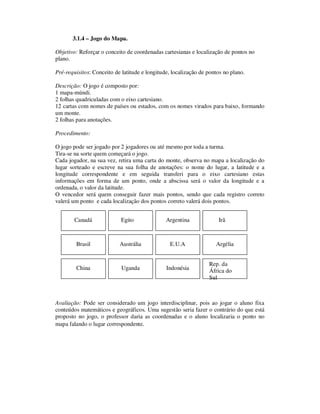 3.1.4 – Jogo do Mapa.
Objetivo: Reforçar o conceito de coordenadas cartesianas e localização de pontos no
plano.
Pré-requisitos: Conceito de latitude e longitude, localização de pontos no plano.
Descrição: O jogo é composto por:
1 mapa-múndi.
2 folhas quadriculadas com o eixo cartesiano.
12 cartas com nomes de países ou estados, com os nomes virados para baixo, formando
um monte.
2 folhas para anotações.
Procedimento:
O jogo pode ser jogado por 2 jogadores ou até mesmo por toda a turma.
Tira-se na sorte quem começará o jogo.
Cada jogador, na sua vez, retira uma carta do monte, observa no mapa a localização do
lugar sorteado e escreve na sua folha de anotações: o nome do lugar, a latitude e a
longitude correspondente e em seguida transferi para o eixo cartesiano estas
informações em forma de um ponto, onde a abscissa será o valor da longitude e a
ordenada, o valor da latitude.
O vencedor será quem conseguir fazer mais pontos, sendo que cada registro correto
valerá um ponto e cada localização dos pontos correto valerá dois pontos.
Avaliação: Pode ser considerado um jogo interdisciplinar, pois ao jogar o aluno fixa
conteúdos matemáticos e geográficos. Uma sugestão seria fazer o contrário do que está
proposto no jogo, o professor daria as coordenadas e o aluno localizaria o ponto no
mapa falando o lugar correspondente.
Canadá IrãArgentinaEgito
ArgéliaE.U.AAustráliaBrasil
Rep. da
África do
Sul
IndonésiaChina Uganda
 