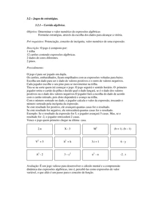 3.2 – Jogos de estratégias.
3.2.1 – Corrida algébrica.
Objetivo: Determinar o valor numérico de expressões algébricas
Formular estratégias, através da escolha dos dados para alcançar a vitória.
Pré-requisitos: Potenciação, conceito de incógnita, valor numérico de uma expressão.
Descrição: O jogo é composto por:
1 trilha
12 cartões contendo expressões algébricas.
2 dados de cores diferentes.
2 pinos.
Procedimento:
O jogo é para ser jogado em dupla.
Os cartões, embaralhados, ficam empilhados com as expressões voltadas para baixo.
Escolha um dado para ser o dado de valores positivos e o outro de valores negativos.
Cada jogador escolhe o seu pino para se movimentar na trilha.
Tira-se na sorte quem irá começar o jogo. O jogo seguirá o sentido horário. O primeiro
jogador retira o cartão da pilha e decide qual o dado lançará, se é o dado dos valores
positivos ou o dado dos valores negativos.O jogador fará a escolha do dado de acordo
com o cartão retirado, pois disto dependerá o avanço na trilha.
Com o número sorteado no dado, o jogador calcula o valor da expressão, trocando o
número sorteado pela incógnita da expressão.
Se este resultado for positivo, ele avançará quantas casas for o resultado.
Se este resultado for negativo, ele retrocederá quantas casas for o resultado.
Exemplo: Se o resultado da expressão for 5, o jogador avançará 5 casas. Mas, se o
resultado for -2, o jogador retrocederá 2 casas.
Vence o jogo quem primeiro chegar na última casa.
Avaliação: É um jogo valioso para desenvolver o cálculo mental e a compreensão
dinâmica das expressões algébricas, isto é, percebê-las como expressões de valor
variável, o que aliás é um passo para o conceito de função.
2.n M2
X - 3 (b + 1). (b – 1)
V2
+ 5 h2
+ h 3.t + 1
A2
- 2
6 - y
3 – c2
u2
- u -2 . r
 