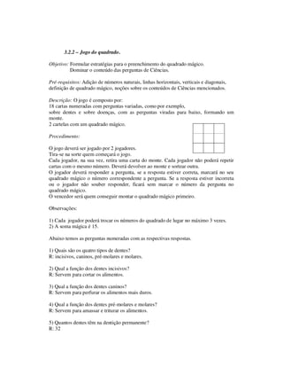 3.2.2 – Jogo do quadrado.
Objetivo: Formular estratégias para o preenchimento do quadrado mágico.
Dominar o conteúdo das perguntas de Ciências.
Pré-requisitos: Adição de números naturais, linhas horizontais, verticais e diagonais,
definição de quadrado mágico, noções sobre os conteúdos de Ciências mencionados.
Descrição: O jogo é composto por:
18 cartas numeradas com perguntas variadas, como por exemplo,
sobre dentes e sobre doenças, com as perguntas viradas para baixo, formando um
monte.
2 cartelas com um quadrado mágico.
Procedimento:
O jogo deverá ser jogado por 2 jogadores.
Tira-se na sorte quem começará o jogo.
Cada jogador, na sua vez, retira uma carta do monte. Cada jogador não poderá repetir
cartas com o mesmo número. Deverá devolver ao monte e sortear outra.
O jogador deverá responder a pergunta, se a resposta estiver correta, marcará no seu
quadrado mágico o número correspondente a pergunta. Se a resposta estiver incorreta
ou o jogador não souber responder, ficará sem marcar o número da pergunta no
quadrado mágico.
O vencedor será quem conseguir montar o quadrado mágico primeiro.
Observações:
1) Cada jogador poderá trocar os números do quadrado de lugar no máximo 3 vezes.
2) A soma mágica é 15.
Abaixo temos as perguntas numeradas com as respectivas respostas.
1) Quais são os quatro tipos de dentes?
R: incisivos, caninos, pré-molares e molares.
2) Qual a função dos dentes incisivos?
R: Servem para cortar os alimentos.
3) Qual a função dos dentes caninos?
R: Servem para perfurar os alimentos mais duros.
4) Qual a função dos dentes pré-molares e molares?
R: Servem para amassar e triturar os alimentos.
5) Quantos dentes têm na dentição permanente?
R: 32
 