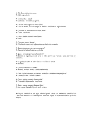 6) Cite duas doenças do dente.
R: Cárie e gengivite.
7) Como evitar a cárie?
R: Diminuir o consumo de açúcar.
8) Cite três hábitos para ter bons dentes.
R: Usar fio dental, escovar sempre os dentes e ir ao dentista regularmente.
9) Quais são as partes externas de um dente?
R: Coroa, colo e raiz.
1) Qual o agente causador da dengue?
R: vírus.
2) Como prevenir a dengue?
R: Eliminando os prováveis focos de reprodução do mosquito.
3) Quais os sintomas da esquistossomose?
R: Barriga inchada e fraqueza profunda.
4) Qual a forma de prevenir a hepatite A?
R: Cuidar da higiene pessoal, lavar as mãos depois de evacuar e antes de tocar nos
alimentos.
5) O agente causador da febre tifóide é bactéria ou vírus?
R: Bactéria.
6) Quais os sintomas da cólera?
R: Vômito, diarréia intensa e dores abdominais.
7) Onde é principalmente encontrada a bactéria causadora da leptospirose?
R: Urina dos ratos e outros roedores.
8) Qual o agente causador da amebíase?
R: Protozoário Entamoeba histolytica.
9) Qual o agente causador da ascaridíase?
R: Um verme chamado Ascaris lumbricoides.
Avaliação: Trata-se de um jogo interdisciplinar, onde são abordados conteúdos de
Ciências e Matemática. Uma sugestão seria usar o jogo da velha ao invés do quadrado
mágico.
 