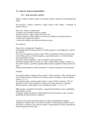 3.3 – Jogos de natureza epistemológica.
3.3.1 – Jogo das perdas e ganhos.
Objetivo: Induzir o aluno a operar com números inteiros, através da movimentação das
fichas.
Pré-requisitos: números simétricos, noções iniciais sobre adição e subtração de
números inteiros.
Descrição: O jogo é composto por:
12 cartões com comandos de perda ou ganho.
30 fichas positivas. (alguns objetos de mesma cor)
30 fichas negativas. (alguns objetos de mesma cor, diferentes das fichas positivas.)
3 folhas para o registro de cálculos.
1 caixa para o depósito das fichas que ficarão na mesa.
Procedimento:
O jogo deve ser jogado por 3 jogadores.
Cada jogador pega 10 fichas positivas e 10 fichas negativas e uma folha para o registro
dos cálculos.
Tira-se na sorte quem irá começar o jogo. Todos os jogadores deverão começar o jogo
com 6 fichas positivas e 6 fichas negativas, o que dá zero ponto, as fichas restantes
serão depositadas na caixa.
Os cartões ficarão empilhados com os comandos virados para baixo.
O primeiro jogador retira um cartão, faz o que o cartão manda e registra o cálculo, se
não souber registrar, o próximo jogador poderá registrar e ganhará 2 fichas positivas da
caixa.
O jogo termina quando os cartões acabarem e o vencedor será quem tiver mais pontos.
Exemplo:
Na primeira rodada, o jogador retirou o cartão: “ Perde 4 positivas.” Daí, ele deposita na
caixa 4 fichas positivas, ficando com 2 fichas positivas e 6 negativas. Deverá registrar
assim: 0 – 4 = -4.
Na segunda rodada, o mesmo jogador retirou o cartão: “Perde 2 negativas”. Daí, ele
deposita na caixa 2 fichas negativas, ficando com 2 fichas positivas e 4 negativas.
Deverá registrar o saldo anterior com o comando do cartão: - 4 – (-2) = -2.
OBS: quando o comando for de ganhos, o jogador deverá pegar da caixa a quantidade
determinada no cartão.
O jogador, sempre que precisar, poderá pegar da caixa zero ponto, ou seja, a mesma
quantidade de fichas positivas e negativas.
Avaliação: É um jogo interessante que leva o aluno ao aprendizado de adição e
subtração de números inteiros de maneira divertida. O aluno poderá, também ao invés
de registrar os cálculos, fazer cartazes usando as representações de fichas colocando na
forma de parcelas de uma conta.
 