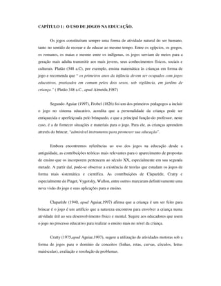 CAPÍTULO 1: O USO DE JOGOS NA EDUCAÇÃO.
Os jogos constituíram sempre uma forma de atividade natural do ser humano,
tanto no sentido de recrear e de educar ao mesmo tempo. Entre os egípcios, os gregos,
os romanos, os maias e mesmo entre os indígenas, os jogos serviam de meios para a
geração mais adulta transmitir aos mais jovens, seus conhecimentos físicos, sociais e
culturais. Platão (348 a.C), por exemplo, ensina matemática às crianças em forma de
jogo e recomenda que “ os primeiros anos da infância devem ser ocupados com jogos
educativos, praticados em comum pelos dois sexos, sob vigilância, em jardins de
criança.” ( Platão 348 a.C., apud Almeida,1987)
Segundo Aguiar (1997), Frobel (1826) foi um dos primeiros pedagogos a incluir
o jogo no sistema educativo, acredita que a personalidade da criança pode ser
enriquecida e aperfeiçoada pelo brinquedo, e que a principal função do professor, neste
caso, é a de fornecer situações e materiais para o jogo. Para ele, as crianças aprendem
através do brincar, “admirável instrumento para promover sua educação”.
Embora encontremos referências ao uso dos jogos na educação desde a
antiguidade, as contribuições teóricas mais relevantes para o aparecimento de propostas
de ensino que os incorporem pertencem ao século XX, especialmente em sua segunda
metade. A partir daí, pode-se observar a existência de teorias que estudam os jogos de
forma mais sistemática e científica. As contribuições de Claparède, Cratty e
especialmente de Piaget, Vygotsky, Wallon, entre outros marcaram definitivamente uma
nova visão do jogo e suas aplicações para o ensino.
Claparède (1940, apud Aguiar,1997) afirma que a criança é um ser feito para
brincar é o jogo é um artifício que a natureza encontrou para envolver a criança numa
atividade útil ao seu desenvolvimento físico e mental. Sugere aos educadores que usem
o jogo no processo educativo para realizar o ensino mais no nível da criança.
Cratty (1975,apud Aguiar,1997), sugere a utilização de atividades motoras sob a
forma de jogos para o domínio de conceitos (linhas, retas, curvas, círculos, letras
maiúsculas), avaliação e resolução de problemas.
 