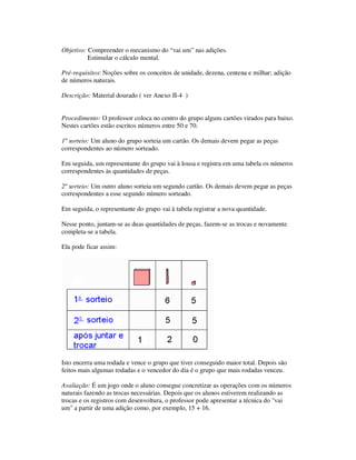 Objetivo: Compreender o mecanismo do “vai um” nas adições.
Estimular o cálculo mental.
Pré-requisitos: Noções sobre os conceitos de unidade, dezena, centena e milhar; adição
de números naturais.
Descrição: Material dourado ( ver Anexo II-4 )
Procedimento: O professor coloca no centro do grupo alguns cartões virados para baixo.
Nestes cartões estão escritos números entre 50 e 70.
1º sorteio: Um aluno do grupo sorteia um cartão. Os demais devem pegar as peças
correspondentes ao número sorteado.
Em seguida, um representante do grupo vai à lousa e registra em uma tabela os números
correspondentes às quantidades de peças.
2º sorteio: Um outro aluno sorteia um segundo cartão. Os demais devem pegar as peças
correspondentes a esse segundo número sorteado.
Em seguida, o representante do grupo vai à tabela registrar a nova quantidade.
Nesse ponto, juntam-se as duas quantidades de peças, fazem-se as trocas e novamente
completa-se a tabela.
Ela pode ficar assim:
Isto encerra uma rodada e vence o grupo que tiver conseguido maior total. Depois são
feitos mais algumas rodadas e o vencedor do dia é o grupo que mais rodadas venceu.
Avaliação: É um jogo onde o aluno consegue concretizar as operações com os números
naturais fazendo as trocas necessárias. Depois que os alunos estiverem realizando as
trocas e os registros com desenvoltura, o professor pode apresentar a técnica do "vai
um" a partir de uma adição como, por exemplo, 15 + 16.
 