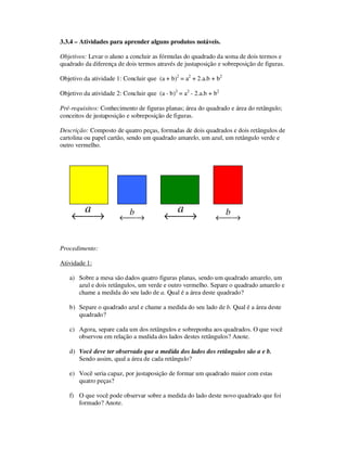 3.3.4 – Atividades para aprender alguns produtos notáveis.
Objetivos: Levar o aluno a concluir as fórmulas do quadrado da soma de dois termos e
quadrado da diferença de dois termos através de justaposição e sobreposição de figuras.
Objetivo da atividade 1: Concluir que (a + b)2
= a2
+ 2.a.b + b2
Objetivo da atividade 2: Concluir que (a - b)2
= a2
- 2.a.b + b2
Pré-requisitos: Conhecimento de figuras planas; área do quadrado e área do retângulo;
conceitos de justaposição e sobreposição de figuras.
Descrição: Composto de quatro peças, formadas de dois quadrados e dois retângulos de
cartolina ou papel cartão, sendo um quadrado amarelo, um azul, um retângulo verde e
outro vermelho.
→←
a
→←
b
→←
a
→←
b
Procedimento:
Atividade 1:
a) Sobre a mesa são dados quatro figuras planas, sendo um quadrado amarelo, um
azul e dois retângulos, um verde e outro vermelho. Separe o quadrado amarelo e
chame a medida do seu lado de a. Qual é a área deste quadrado?
b) Separe o quadrado azul e chame a medida do seu lado de b. Qual é a área deste
quadrado?
c) Agora, separe cada um dos retângulos e sobreponha aos quadrados. O que você
observou em relação a medida dos lados destes retângulos? Anote.
d) Você deve ter observado que a medida dos lados dos retângulos são a e b.
Sendo assim, qual a área de cada retângulo?
e) Você seria capaz, por justaposição de formar um quadrado maior com estas
quatro peças?
f) O que você pode observar sobre a medida do lado deste novo quadrado que foi
formado? Anote.
 