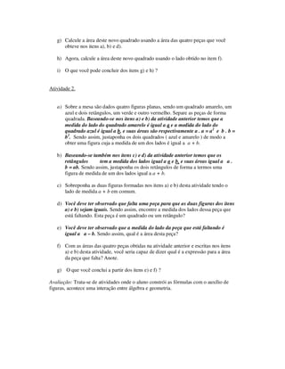 g) Calcule a área deste novo quadrado usando a área das quatro peças que você
obteve nos itens a), b) e d).
h) Agora, calcule a área deste novo quadrado usando o lado obtido no item f).
i) O que você pode concluir dos itens g) e h) ?
Atividade 2.
a) Sobre a mesa são dados quatro figuras planas, sendo um quadrado amarelo, um
azul e dois retângulos, um verde e outro vermelho. Separe as peças de forma
quadrada. Baseando-se nos itens a) e b) da atividade anterior temos que a
medida do lado do quadrado amarelo é igual a a e a medida do lado do
quadrado azul é igual a b, e suas áreas são respectivamente a . a = a2
e b . b =
b2
. Sendo assim, justaponha os dois quadrados ( azul e amarelo ) de modo a
obter uma figura cuja a medida de um dos lados é igual a a + b.
b) Baseando-se também nos itens c) e d) da atividade anterior temos que os
retângulos tem a medida dos lados igual a a e b, e suas áreas igual a a .
b = ab. Sendo assim, justaponha os dois retângulos de forma a termos uma
figura de medida de um dos lados igual a a + b.
c) Sobreponha as duas figuras formadas nos itens a) e b) desta atividade tendo o
lado de medida a + b em comum.
d) Você deve ter observado que falta uma peça para que as duas figuras dos itens
a) e b) sejam iguais. Sendo assim, encontre a medida dos lados dessa peça que
está faltando. Esta peça é um quadrado ou um retângulo?
e) Você deve ter observado que a medida do lado da peça que está faltando é
igual a a – b. Sendo assim, qual é a área desta peça?
f) Com as áreas das quatro peças obtidas na atividade anterior e escritas nos itens
a) e b) desta atividade, você seria capaz de dizer qual é a expressão para a área
da peça que falta? Anote.
g) O que você conclui a partir dos itens e) e f) ?
Avaliação: Trata-se de atividades onde o aluno constrói as fórmulas com o auxílio de
figuras, acontece uma interação entre álgebra e geometria.
 