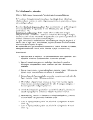 3.3.5 – Quebra-cabeça pitagórico.
Objetivo: Elaborar uma “demonstração” construtiva do teorema de Pitágoras.
Pré-requisitos: Conhecimento de formas planas; classificação de um triângulo em
relação aos lados; conceitos de catetos e hipotenusa; conceito de justaposição de figuras
e áreas de figuras planas.
Descrição: Confecção do quebra-cabeça: Para se confeccionar este quebra-cabeça são
necessárias três folhas de papel-cartão de cores diferentes, uma folha de papel
quadriculado e cola.
Construção do quebra-cabeça: Sobre uma das folhas desenha-se um triângulo
retângulo escaleno. Considerando a medida do cateto menor desse triângulo retângulo,
desenha-se, sobre uma das outras folhas de papel-cartão, dois quadrados que devem ser
divididos como indicado no quadrado menor da figura 1.
A seguir, considerando a medida do cateto maior do triângulo retângulo, traçam-se, na
terceira folha de papel-cartão, dois quadrados, os quais devem ser divididos conforme
indicado no quadrado maior da figura 1.
Recortam-se todas as figuras desenhadas que devem ser coladas, pelo lado não colorido,
sobre papel quadriculado. Têm-se, assim, formadas as peças do quebra-cabeça.
Procedimento:
a) Com duas peças de mesma cor e de diferentes formatos, uma trapezoidal e outra
triangular, monte uma figura que tenha a forma de um quadrado.
b) Com três peças de uma outra cor, sendo duas triangulares de tamanhos
diferentes e uma quadrilátera, monte uma figura que tenha a forma de um
quadrado.
c) Com as peças restantes, com exceção da figura triangular cuja cor é diferente das
demais, monte uma outra figura com a forma de um quadrado.
d) Justaponha as três figuras quadradas construídas com as peças aos três lados da
figura triangular cuja cor é diferente das demais.
e) Observe bem a figura formada com todas as peças. Tente encontrar alguma
relação levando em conta o comprimento dos lados do triângulo retângulo e os
lados dos quadrados das figuras justapostas.
f) Através da contagem dos quadradinhos que recobrem cada peça, calcule a área
de cada figura justaposta aos lados do triângulo. O que você observa?
g) Chamando de a a medida da hipotenusa do triângulo retângulo, de b a medida
do cateto menor e de c a do outro cateto, tem-se que:
• a área da figura quadrada cujo lado tem por medida o comprimento do menor
cateto é b2
;
• a área da figura quadrada cujo lado tem por medida o comprimento do maior
cateto é c2
;
 