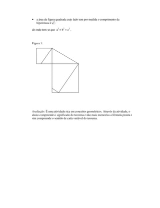 • a área da figura quadrada cujo lado tem por medida o comprimento da
hipotenusa é a2
;
de onde tem-se que a2
= b2
+ c2
.
Figura 1:
Avaliação: É uma atividade rica em conceitos geométricos. Através da atividade, o
aluno compreende o significado do teorema e não mais memoriza a fórmula pronta e
sim compreende o sentido de cada variável do teorema.
 
