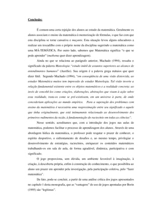 Conclusão:
É comum uma certa rejeição dos alunos ao estudo da matemática. Geralmente os
alunos associam o ensino da matemática à memorização de fórmulas, o que faz com que
esta disciplina se torne cansativa e maçante. Esta situação levou alguns educadores a
realizar um trocadilho com o próprio nome da disciplina sugerindo a matemática como
uma MÁ-TEMÁTICA. Por outro lado, sabemos que Matemática significa “o que se
pode aprender” (mathema quer dizer aprendizagem).
Ainda no que se relaciona ao parágrafo anterior, Machado (1994), ressalta o
significado da palavra Mateologia: “estudo inútil de assuntos superiores ao alcance de
entendimentos humanos” (Aurélio). Sua origem é a palavra grega mátaios que quer
dizer fútil. Segundo Machado (1994), “em conseqüência de uma visão distorcida, ao
estudar Matemática muitos tem impressão de estudar Mateologia. Tal visão inverte a
relação fundamental existente entre os objetos matemáticos e a realidade concreta: ao
invés de concebê-los como criações, elaborações, abstrações que visam à ação sobre
essa realidade, trata-os como se pré-existissem, em um universo à parte, de onde
concederiam aplicações ao mundo empírico. Para a superação dos problemas com
ensino da matemática é necessária uma reaproximação entre seu significado e aquele
que tinha originalmente, que está intimamente relacionado ao desenvolvimento dos
primeiros rudimentos da razão, à fundamentação do raciocínio em todas as ciências”.
Nesse sentido, acreditamos que, com a introdução dos jogos nas aulas de
matemática, podemos facilitar o processo de aprendizagem dos alunos. Através de uma
abordagem lúdica da matemática, o professor pode resgatar o prazer de conhecer, o
espírito desportivo, o enfrentamento de desafios e, ao mesmo tempo, privilegiar o
desenvolvimento de estratégias, raciocínios, enriquecer os conteúdos matemáticos
trabalhando-os em sala de aula, de forma agradável, dinâmica, participativa e com
significado.
O jogo proporciona, sem dúvida, um ambiente favorável à imaginação, à
criação, à descoberta própria, enfim à construção do conhecimento, o que possibilita ao
aluno um prazer em aprender pela investigação, pela participação coletiva, pelo “fazer
matemática”.
De fato, pode-se concluir, a partir de uma análise crítica dos jogos apresentados
no capítulo 1 desta monografia, que as “vantagens” do uso de jogos apontadas por Borin
(1995) são “legítimas”.
 