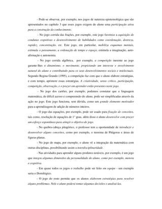 - Pode-se observar, por exemplo, nos jogos de natureza epistemológica que são
apresentados no capítulo 3 que esses jogos exigem do aluno uma participação ativa
para a construção do conhecimento.
- No jogo corrida das frações, por exemplo, este jogo favorece a aquisição de
condutas cognitivas e desenvolvimento de habilidades como coordenação, destreza,
rapidez, concentração, etc. Este jogo, em particular, mobiliza esquemas mentais,
estimula o pensamento, a ordenação de tempo e espaço, estimula a imaginação, auto-
afirmação e autonomia.
- No jogo corrida algébrica, por exemplo, a competição inerente ao jogo
garante-lhes o dinamismo, o movimento, propiciando um interesse e envolvimento
natural do aluno e contribuindo para os seus desenvolvimentos sociais e intelectuais.
Segundo Regina Grando (1995), a competição faz com que o aluno elabore estratégias,
e com tempo, aprimore essas estratégias. A criatividade, senso crítico, participação,
competição, observação, e o prazer em aprender estão presentes neste jogo.
- No jogo dos cartões, por exemplo, podemos constatar que a linguagem
matemática, de difícil acesso e compreensão do aluno, pode ser simplificadas através da
ação no jogo. Este jogo funciona, sem dúvida, como um grande elemento motivador
para a aprendizagem de adição de números inteiros.
- O jogo das equações, por exemplo, pode ser usado para fixação de conceitos,
tais como, resolução de equações de 1° grau, além disso o aluno desenvolve com prazer
um esforço espontâneo para atingir o objetivo do jogo.
- No quebra-cabeça pitagórico, o professor tem a oportunidade de introduzir e
desenvolver alguns conceitos, como por exemplo, o teorema de Pitágoras e áreas de
figuras planas.
- No jogo do mapa, por exemplo, o aluno vê a integração da matemática com
outras disciplinas, possibilitando assim a interdisciplinaridade.
- Nas atividades para aprender alguns produtos notáveis, por exemplo, é um jogo
que integra algumas dimensões da personalidade do aluno, como por exemplo, motora
e cognitiva.
- Em quase todos os jogos o trabalho pode ser feito em equipe - um exemplo
seria o Domilógico.
- O jogo do resto permite que os alunos elaborem estratégias para resolver
alguns problemas. Nele o aluno poderá tomar algumas decisões e analisá-las.
 
