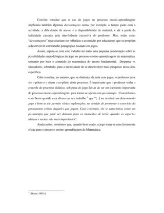 Convém ressaltar que o uso de jogos no processo ensino-aprendizagem
implicaria também algumas desvantagens como, por exemplo, o tempo gasto com a
atividade, a dificuldade de acesso e a disponibilidade de material, e até a perda da
ludicidade causada pela interferência excessiva do professor. Mas, todas essas
“desvantagens” necessitariam ser refletidas e assumidas por educadores que se propõem
a desenvolver um trabalho pedagógico baseado em jogos.
Assim, espera-se com este trabalho ter dado uma pequena colaboração sobre as
possibilidades metodológicas do jogo no processo ensino-aprendizagem de matemática,
tomando por base o conteúdo de matemática do ensino fundamental. Despertar os
educadores, sobretudo, para a necessidade de se desenvolver mais pesquisas nessa área
específica.
Cabe ressaltar, no entanto, que na dinâmica de aula com jogos, o professor deve
ser o piloto e o aluno o co-piloto deste processo. É importante que o professor tenha o
controle do processo didático, sob pena do jogo deixar de ser um elemento importante
do processo ensino-aprendizagem, para tornar-se apenas um passatempo. Concordamos
com Borin quando esta afirma em seu trabalho 1
que “[...] na verdade um determinado
jogo é bom se ele permite várias explorações, no sentido de promover o exercício do
pensamento crítico daqueles que jogam. Caso contrário, ele se caracteriza como um
passatempo que pode ser deixado para os momentos de lazer, quando os aspectos
lúdicos e sociais são mais importantes”.
Ainda assim, insistimos que, quando bem usado, o jogo torna-se uma ferramenta
eficaz para o processo ensino-aprendizagem de Matemática.
1
[ Borin (1995) ]
 
