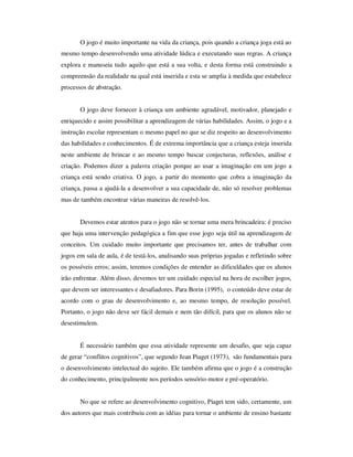 O jogo é muito importante na vida da criança, pois quando a criança joga está ao
mesmo tempo desenvolvendo uma atividade lúdica e executando suas regras. A criança
explora e manuseia tudo aquilo que está a sua volta, e desta forma está construindo a
compreensão da realidade na qual está inserida e esta se amplia à medida que estabelece
processos de abstração.
O jogo deve fornecer à criança um ambiente agradável, motivador, planejado e
enriquecido e assim possibilitar a aprendizagem de várias habilidades. Assim, o jogo e a
instrução escolar representam o mesmo papel no que se diz respeito ao desenvolvimento
das habilidades e conhecimentos. É de extrema importância que a criança esteja inserida
neste ambiente de brincar e ao mesmo tempo buscar conjecturas, reflexões, análise e
criação. Podemos dizer a palavra criação porque ao usar a imaginação em um jogo a
criança está sendo criativa. O jogo, a partir do momento que cobra a imaginação da
criança, passa a ajudá-la a desenvolver a sua capacidade de, não só resolver problemas
mas de também encontrar várias maneiras de resolvê-los.
Devemos estar atentos para o jogo não se tornar uma mera brincadeira: é preciso
que haja uma intervenção pedagógica a fim que esse jogo seja útil na aprendizagem de
conceitos. Um cuidado muito importante que precisamos ter, antes de trabalhar com
jogos em sala de aula, é de testá-los, analisando suas próprias jogadas e refletindo sobre
os possíveis erros; assim, teremos condições de entender as dificuldades que os alunos
irão enfrentar. Além disso, devemos ter um cuidado especial na hora de escolher jogos,
que devem ser interessantes e desafiadores. Para Borin (1995), o conteúdo deve estar de
acordo com o grau de desenvolvimento e, ao mesmo tempo, de resolução possível.
Portanto, o jogo não deve ser fácil demais e nem tão difícil, para que os alunos não se
desestimulem.
É necessário também que essa atividade represente um desafio, que seja capaz
de gerar “conflitos cognitivos”, que segundo Jean Piaget (1973), são fundamentais para
o desenvolvimento intelectual do sujeito. Ele também afirma que o jogo é a construção
do conhecimento, principalmente nos períodos sensório-motor e pré-operatório.
No que se refere ao desenvolvimento cognitivo, Piaget tem sido, certamente, um
dos autores que mais contribuiu com as idéias para tornar o ambiente de ensino bastante
 