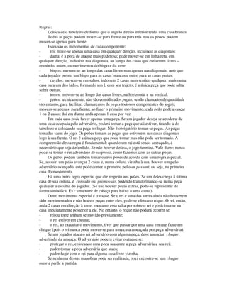 Regras:
Coloca-se o tabuleiro de forma que o angulo direito inferior tenha uma casa branca.
Todas as peças podem mover-se para frente ou para trás mas os peões podem
mover-se apenas para frente.
Estes são os movimentos de cada componente:
- rei: move-se apenas uma casa em qualquer direção, incluindo as diagonais;
- dama: é a peça de ataque mais poderosa; pode mover-se em linha reta, em
qualquer direção, inclusive nas diagonais, ao longo das casas que estiverem livres –
reunindo, assim, os movimentos do bispo e da torre;
- bispos: movem-se ao longo das casas livres mas apenas nas diagonais; note que
cada jogador possui um bispo para as casas brancas e outro para as casas pretas;
- cavalos: movem-se em saltos, indo reto 2 casas num sentido qualquer, mais outra
casa para um dos lados, formando um L com seu trajeto; é a única peça que pode saltar
sobre outras;
- torres: movem-se ao longo das casas livres, na horizontal e na vertical.
- peões: tecnicamente, não são considerados peças, sendo chamados de qualidade
(no entanto, para facilitar, chamaremos de peças todos os componentes do jogo);
movem-se apenas para frente; ao fazer o primeiro movimento, cada peão pode avançar
1 ou 2 casas; daí em diante anda apenas 1 casa por vez.
Em cada casa pode haver apenas uma peça. Se um jogador deseja se apoderar de
uma casa ocupada pelo adversário, poderá tomar a peça que ali estiver, tirando-a do
tabuleiro e colocando sua peça no lugar. Não é obrigatório tomar-se peças. As peças
tomadas saem do jogo. Os peões tomam as peças que estiverem nas casas diagonais
logo à sua frente. O rei é a única peça que pode tomar mas não pode ser tomado. A
compreensão dessa regra é fundamental: quando um rei está sendo ameaçado, é
necessário que seja defendido. Se não houver defesa, o jogo termina. Vale dizer: nunca
pode-se tomar o rei adversário de surpresa, como fazemos com as outras peças.
Os peões podem também tomar outros peões de acordo com uma regra especial.
Se, ao sair, um peão avançar 2 casas e, numa coluna vizinha à sua, houver um peão
adversário avançado, este pode comer o primeiro peão en passant, ou seja, na primeira
casa do movimento.
Há uma outra regra especial que diz respeito aos peões. Se um deles chega à última
casa de sua coluna, é coroado ou promovido, podendo transformando-se numa peça
qualquer a escolha do jogador. (Se não houver peças extras, pode-se representar de
forma simbólica. Ex.: uma torre de cabeça para baixo = uma dama).
Outro movimento especial é o roque. Se o rei e uma das torres ainda não houverem
sido movimentados e não houver peças entre eles, pode-se efetuar o roque. O rei, então,
anda 2 casas em direção à torre, enquanto essa salta por sobre o rei e posiciona-se na
casa imediatamente posterior a ele. No entanto, o roque não poderá ocorrer se:
- rei ou torre tenham se movido previamente;
- o rei estiver em cheque;
- o rei, ao executar o movimento, tiver que passar por uma casa em que fique em
cheque (pois o rei nunca pode mover-se para uma casa ameaçada por peça adversária).
Se um jogador ataca o rei adversário com alguma peça, deve anunciar: cheque,
advertindo da ameaça. O adversário poderá evitar o ataque se:
- proteger o rei, colocando uma peça sua entre a peça adversária e seu rei;
- puder tomar a peça adversária que ataca;
- puder fugir com o rei para alguma casa livre vizinha.
Se nenhuma dessas manobras pode ser realizada, o rei encontra-se em cheque
mate e perde a partida.
 