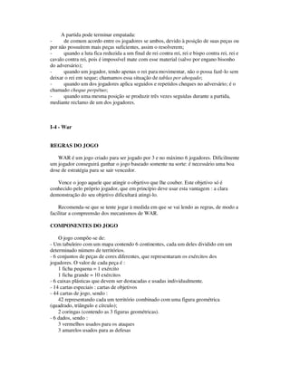 A partida pode terminar empatada:
- de comum acordo entre os jogadores se ambos, devido à posição de suas peças ou
por não possuírem mais peças suficientes, assim o resolverem;
- quando a luta fica reduzida a um final de rei contra rei, rei e bispo contra rei, rei e
cavalo contra rei, pois é impossível mate com esse material (salvo por engano bisonho
do adversário);
- quando um jogador, tendo apenas o rei para movimentar, não o possa fazê-lo sem
deixar o rei em xeque; chamamos essa situação de tablas por ahogado;
- quando um dos jogadores aplica seguidos e repetidos cheques no adversário; é o
chamado cheque perpétuo;
- quando uma mesma posição se produzir três vezes seguidas durante a partida,
mediante reclamo de um dos jogadores.
I-4 - War
REGRAS DO JOGO
WAR é um jogo criado para ser jogado por 3 e no máximo 6 jogadores. Dificilmente
um jogador conseguirá ganhar o jogo baseado somente na sorte: é necessário uma boa
dose de estratégia para se sair vencedor.
Vence o jogo aquele que atingir o objetivo que lhe couber. Este objetivo só é
conhecido pelo próprio jogador, que em princípio deve usar esta vantagem : a clara
demonstração do seu objetivo dificultará atingi-lo.
Recomenda-se que se tente jogar à medida em que se vai lendo as regras, de modo a
facilitar a compreensão dos mecanismos de WAR.
COMPONENTES DO JOGO
O jogo compõe-se de:
- Um tabuleiro com um mapa contendo 6 continentes, cada um deles dividido em um
determinado número de territórios.
- 6 conjuntos de peças de cores diferentes, que representaram os exércitos dos
jogadores. O valor de cada peça é :
1 ficha pequena = 1 exército
1 ficha grande = 10 exércitos
- 6 caixas plásticas que devem ser destacadas e usadas individualmente.
- 14 cartas especiais : cartas de objetivos
- 44 cartas de jogo, sendo :
42 representando cada um território combinado com uma figura geométrica
(quadrado, triângulo e círculo);
2 coringas (contendo as 3 figuras geométricas).
- 6 dados, sendo :
3 vermelhos usados para os ataques
3 amarelos usados para as defesas
 