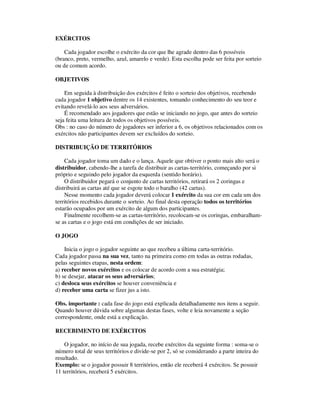 EXÉRCITOS
Cada jogador escolhe o exército da cor que lhe agrade dentro das 6 possíveis
(branco, preto, vermelho, azul, amarelo e verde). Esta escolha pode ser feita por sorteio
ou de comum acordo.
OBJETIVOS
Em seguida à distribuição dos exércitos é feito o sorteio dos objetivos, recebendo
cada jogador 1 objetivo dentre os 14 existentes, tomando conhecimento do seu teor e
evitando revelá-lo aos seus adversários.
É recomendado aos jogadores que estão se iniciando no jogo, que antes do sorteio
seja feita uma leitura de todos os objetivos possíveis.
Obs : no caso do número de jogadores ser inferior a 6, os objetivos relacionados com os
exércitos não participantes devem ser excluídos do sorteio.
DISTRIBUIÇÃO DE TERRITÓRIOS
Cada jogador toma um dado e o lança. Aquele que obtiver o ponto mais alto será o
distribuidor, cabendo-lhe a tarefa de distribuir as cartas-território, começando por si
próprio e seguindo pelo jogador da esquerda (sentido horário).
O distribuidor pegará o conjunto de cartas territórios, retirará os 2 coringas e
distribuirá as cartas até que se esgote todo o baralho (42 cartas).
Nesse momento cada jogador deverá colocar 1 exército da sua cor em cada um dos
territórios recebidos durante o sorteio. Ao final desta operação todos os territórios
estarão ocupados por um exército de algum dos participantes.
Finalmente recolhem-se as cartas-território, recolocam-se os coringas, embaralham-
se as cartas e o jogo está em condições de ser iniciado.
O JOGO
Inicia o jogo o jogador seguinte ao que recebeu a última carta-território.
Cada jogador passa na sua vez, tanto na primeira como em todas as outras rodadas,
pelas seguintes etapas, nesta ordem:
a) receber novos exércitos e os colocar de acordo com a sua estratégia;
b) se desejar, atacar os seus adversários;
c) desloca seus exércitos se houver conveniência e
d) receber uma carta se fizer jus a isto.
Obs. importante : cada fase do jogo está explicada detalhadamente nos itens a seguir.
Quando houver dúvida sobre algumas destas fases, volte e leia novamente a seção
correspondente, onde está a explicação.
RECEBIMENTO DE EXÉRCITOS
O jogador, no início de sua jogada, recebe exércitos da seguinte forma : soma-se o
número total de seus territórios e divide-se por 2, só se considerando a parte inteira do
resultado.
Exemplo: se o jogador possuir 8 territórios, então ele receberá 4 exércitos. Se possuir
11 territórios, receberá 5 exércitos.
 